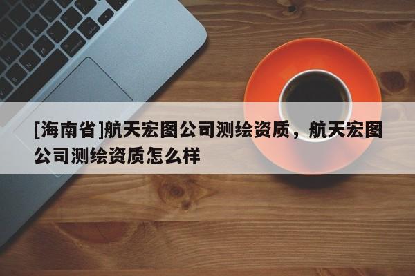 [海南省]航天宏圖公司測繪資質，航天宏圖公司測繪資質怎么樣