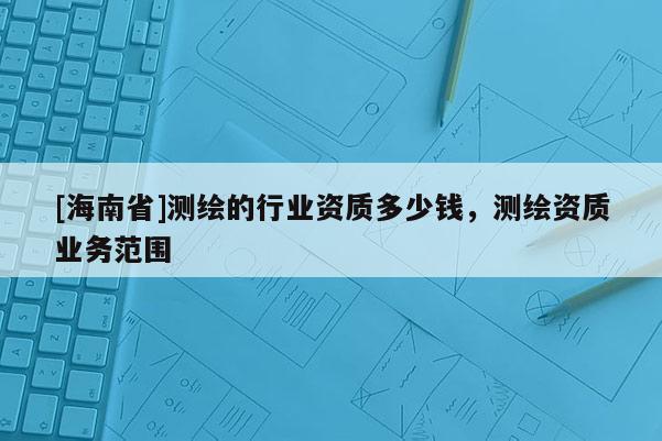 [海南省]測(cè)繪的行業(yè)資質(zhì)多少錢(qián)，測(cè)繪資質(zhì)業(yè)務(wù)范圍