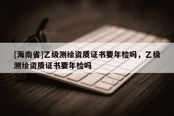 [海南省]乙級測繪資質證書要年檢嗎，乙級測繪資質證書要年檢嗎