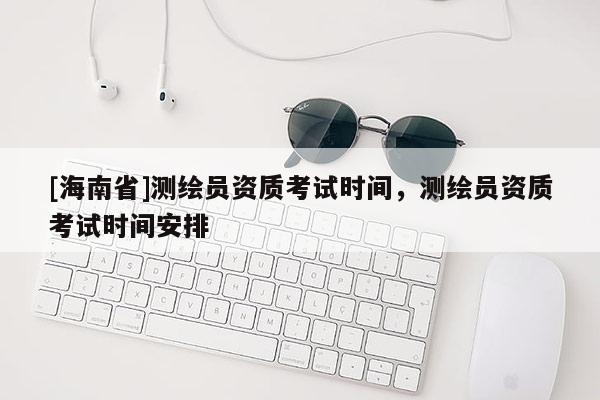[海南省]測繪員資質考試時間，測繪員資質考試時間安排