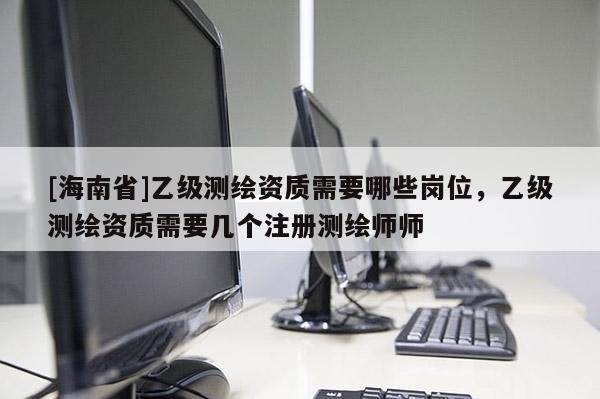[海南省]乙級測繪資質(zhì)需要哪些崗位，乙級測繪資質(zhì)需要幾個(gè)注冊測繪師師