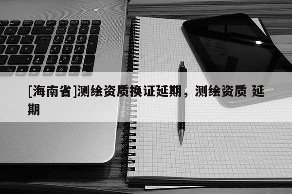 [海南省]測繪資質換證延期，測繪資質 延期