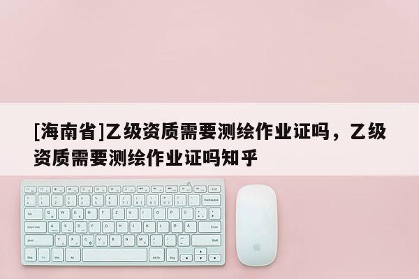 [海南省]乙級資質需要測繪作業(yè)證嗎，乙級資質需要測繪作業(yè)證嗎知乎