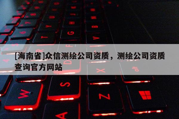 [海南省]眾信測繪公司資質，測繪公司資質查詢官方網站