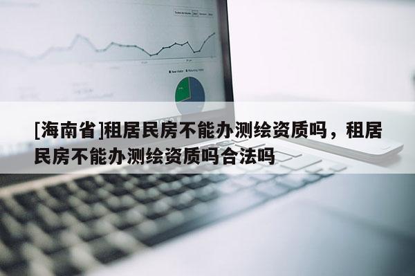 [海南省]租居民房不能辦測繪資質嗎，租居民房不能辦測繪資質嗎合法嗎