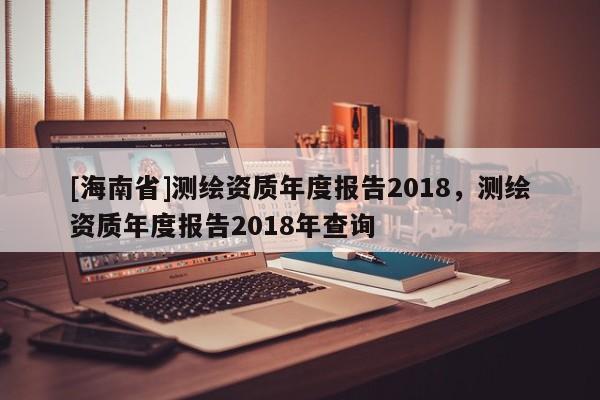 [海南省]測繪資質年度報告2018，測繪資質年度報告2018年查詢