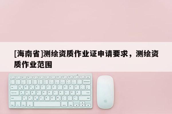 [海南省]測繪資質作業證申請要求，測繪資質作業范圍