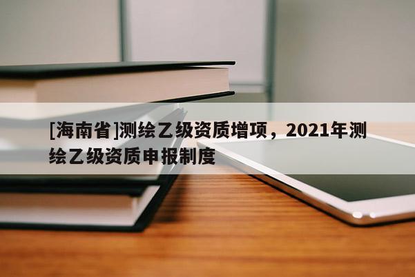 [海南省]測繪乙級資質增項，2021年測繪乙級資質申報制度