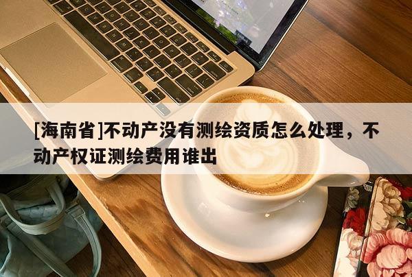 [海南省]不動產沒有測繪資質怎么處理，不動產權證測繪費用誰出