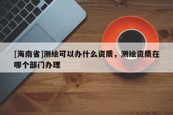 [海南省]測繪可以辦什么資質，測繪資質在哪個部門辦理