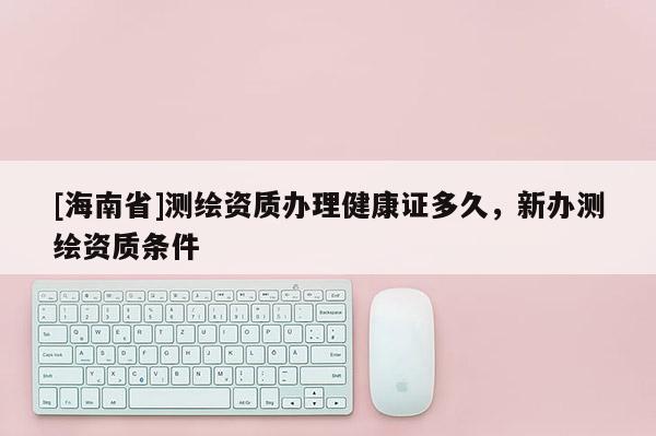 [海南省]測繪資質(zhì)辦理健康證多久，新辦測繪資質(zhì)條件