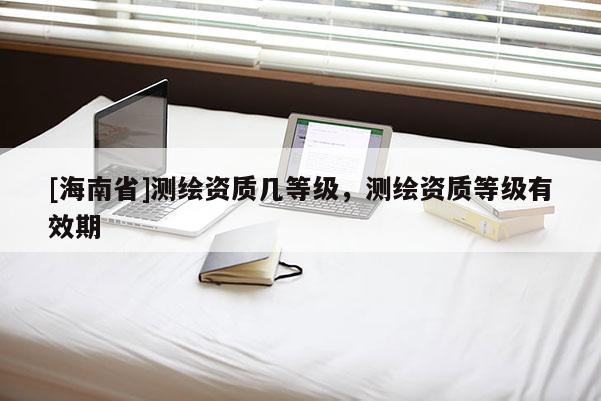 [海南省]測繪資質幾等級，測繪資質等級有效期