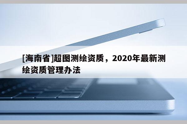 [海南省]超圖測繪資質(zhì)，2020年最新測繪資質(zhì)管理辦法