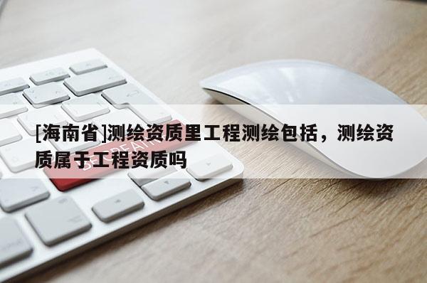 [海南省]測繪資質里工程測繪包括，測繪資質屬于工程資質嗎