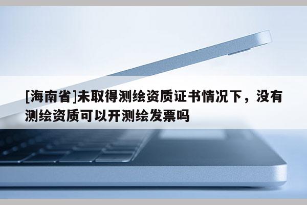 [海南省]未取得測繪資質證書情況下，沒有測繪資質可以開測繪發票嗎