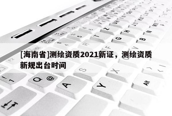 [海南省]測繪資質2021新證，測繪資質新規出臺時間