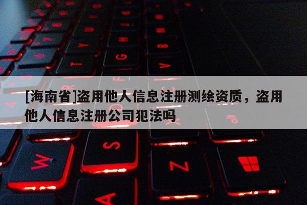 [海南省]盜用他人信息注冊測繪資質，盜用他人信息注冊公司犯法嗎