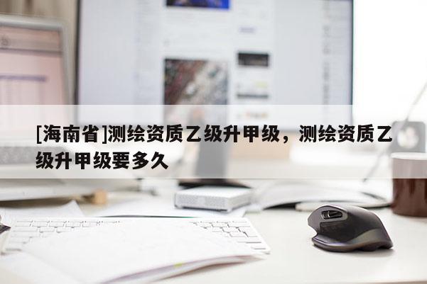 [海南省]測繪資質(zhì)乙級升甲級，測繪資質(zhì)乙級升甲級要多久
