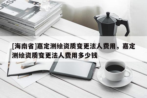 [海南省]嘉定測繪資質變更法人費用，嘉定測繪資質變更法人費用多少錢