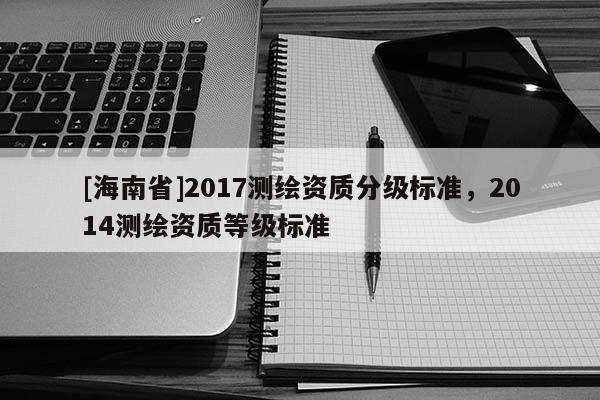 [海南省]2017測繪資質分級標準，2014測繪資質等級標準