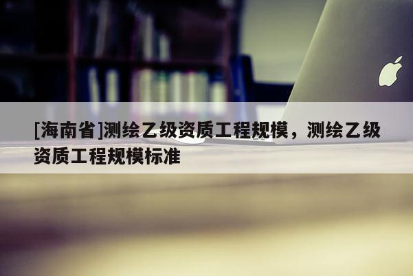 [海南省]測繪乙級資質工程規模，測繪乙級資質工程規模標準