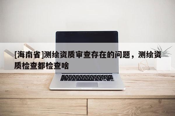 [海南省]測(cè)繪資質(zhì)審查存在的問(wèn)題，測(cè)繪資質(zhì)檢查都檢查啥