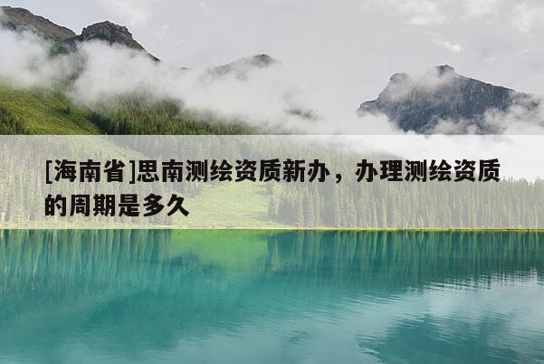 [海南省]思南測繪資質新辦，辦理測繪資質的周期是多久