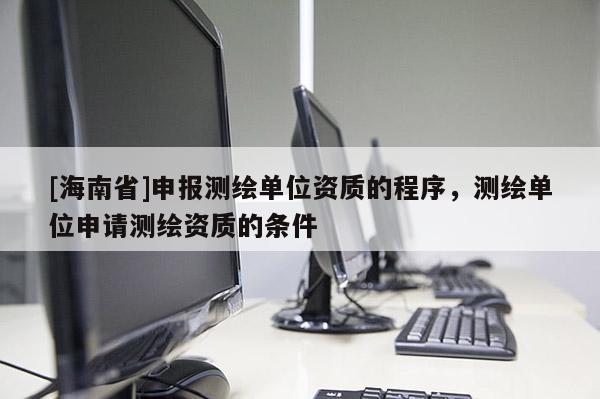 [海南省]申報測繪單位資質的程序，測繪單位申請測繪資質的條件