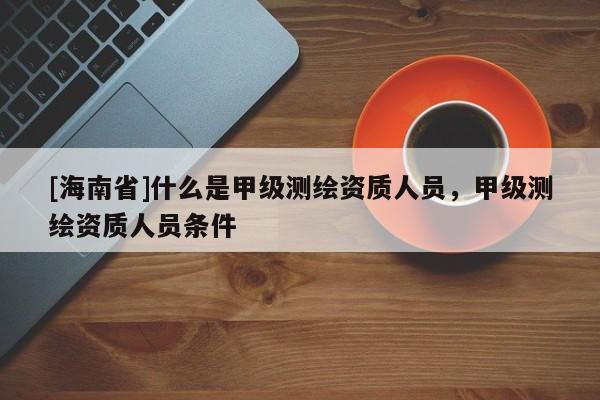 [海南省]什么是甲級測繪資質人員，甲級測繪資質人員條件