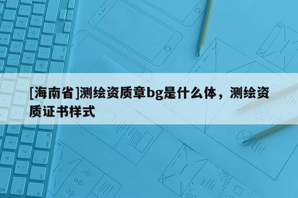 [海南省]測繪資質章bg是什么體，測繪資質證書樣式
