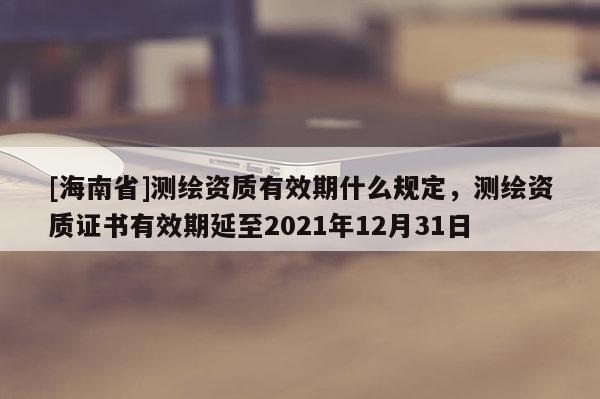 [海南省]測繪資質有效期什么規定，測繪資質證書有效期延至2021年12月31日