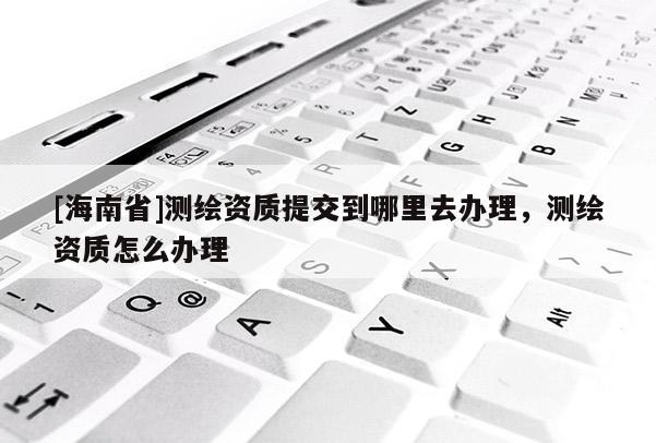 [海南省]測繪資質(zhì)提交到哪里去辦理，測繪資質(zhì)怎么辦理