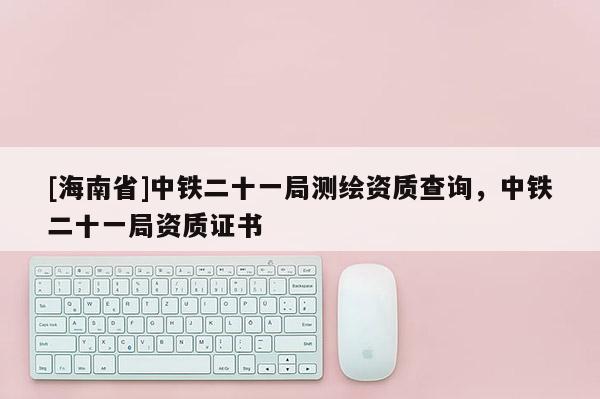 [海南省]中鐵二十一局測繪資質查詢，中鐵二十一局資質證書