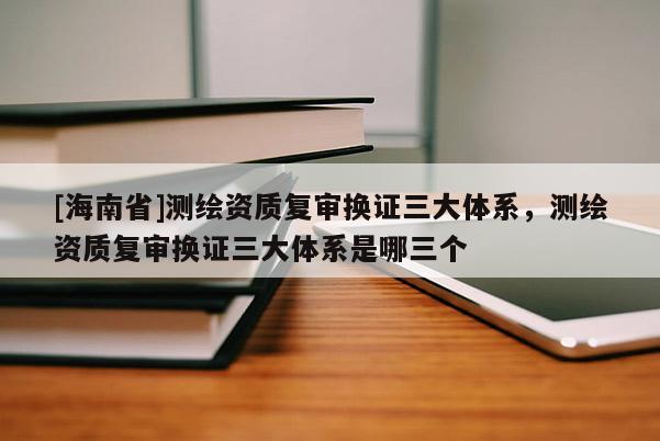 [海南省]測繪資質復審換證三大體系，測繪資質復審換證三大體系是哪三個
