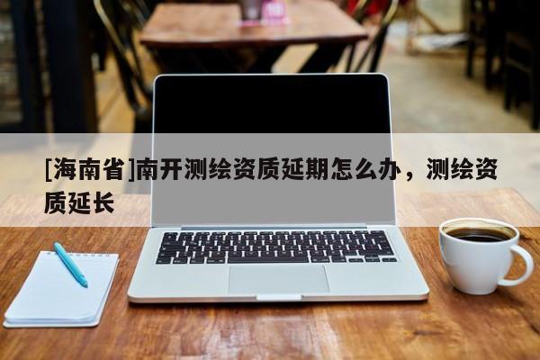 [海南省]南開測繪資質延期怎么辦，測繪資質延長
