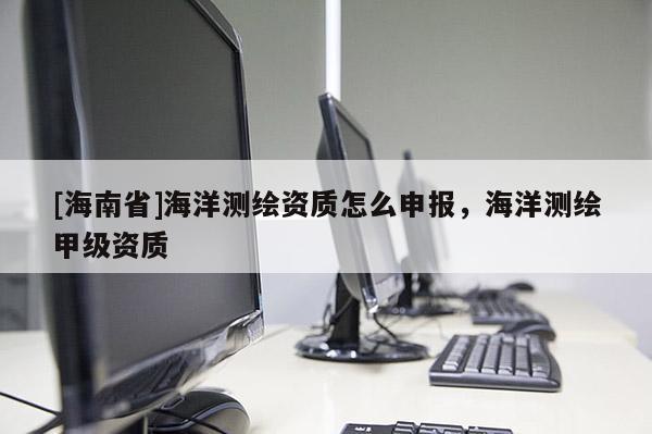 [海南省]海洋測繪資質怎么申報，海洋測繪甲級資質