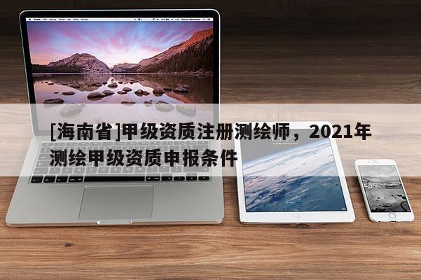 [海南省]甲級資質注冊測繪師，2021年測繪甲級資質申報條件