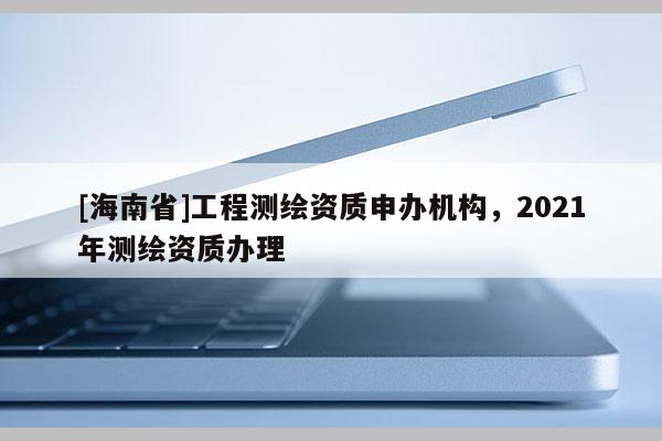 [海南省]工程測繪資質(zhì)申辦機(jī)構(gòu)，2021年測繪資質(zhì)辦理