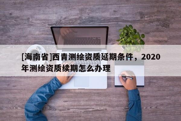 [海南省]西青測繪資質延期條件，2020年測繪資質續期怎么辦理