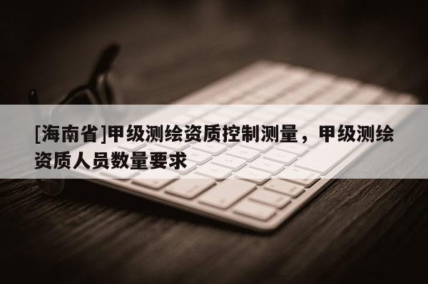 [海南省]甲級測繪資質控制測量，甲級測繪資質人員數量要求