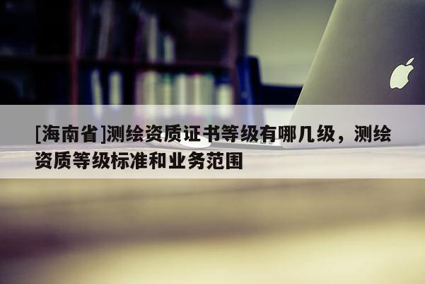 [海南省]測(cè)繪資質(zhì)證書等級(jí)有哪幾級(jí)，測(cè)繪資質(zhì)等級(jí)標(biāo)準(zhǔn)和業(yè)務(wù)范圍