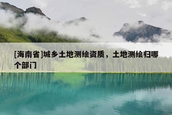 [海南省]城鄉土地測繪資質，土地測繪歸哪個部門