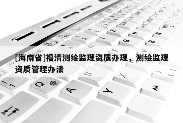[海南省]福清測繪監(jiān)理資質(zhì)辦理，測繪監(jiān)理資質(zhì)管理辦法