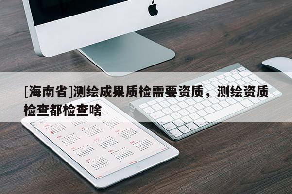 [海南省]測(cè)繪成果質(zhì)檢需要資質(zhì)，測(cè)繪資質(zhì)檢查都檢查啥