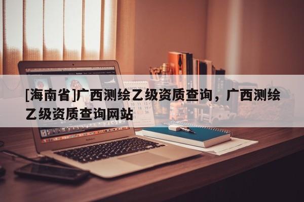 [海南省]廣西測繪乙級資質查詢，廣西測繪乙級資質查詢網站