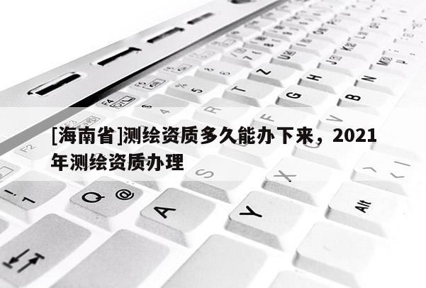 [海南省]測繪資質多久能辦下來，2021年測繪資質辦理