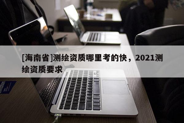 [海南省]測繪資質哪里考的快，2021測繪資質要求