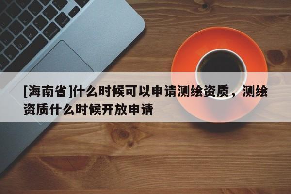 [海南省]什么時候可以申請測繪資質，測繪資質什么時候開放申請
