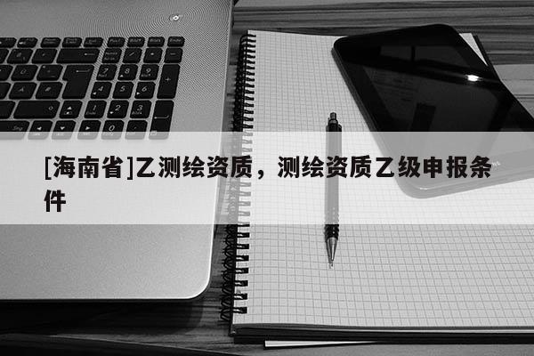 [海南省]乙測繪資質，測繪資質乙級申報條件