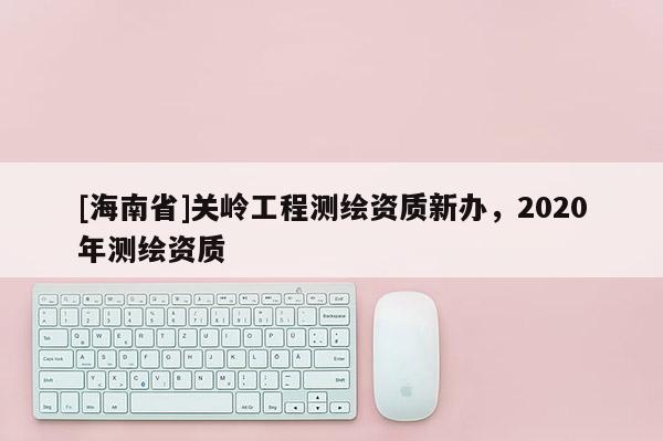 [海南省]關嶺工程測繪資質新辦，2020年測繪資質